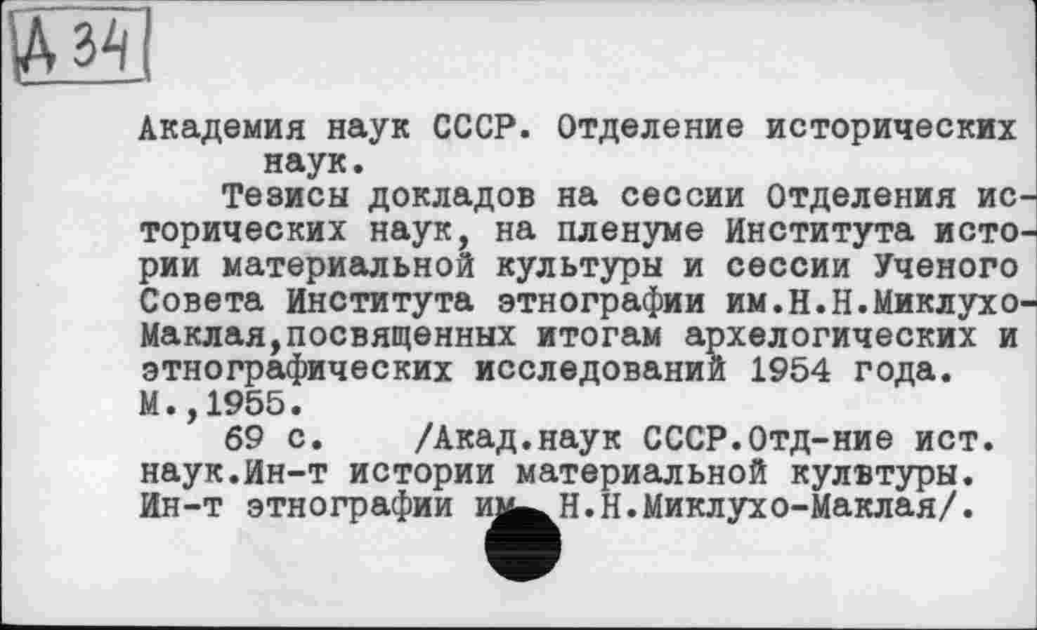 ﻿Академия наук СССР. Отделение исторических наук.
Тезисы докладов на сессии Отделения ис торических наук, на пленуме Института исто рии материальной культуры и сессии Ученого Совета Института этнографии им.Н.Н.Миклухо Маклая,посвященных итогам архелогических и этнографических исследований 1954 года. М.,1955.
69 с. /Акад.наук СССР.Отд-ние ист. наук.Ин-т истории материальной кулвтуры. Ин-т этнографии им«^ и.н.Миклухо-Маклая/.